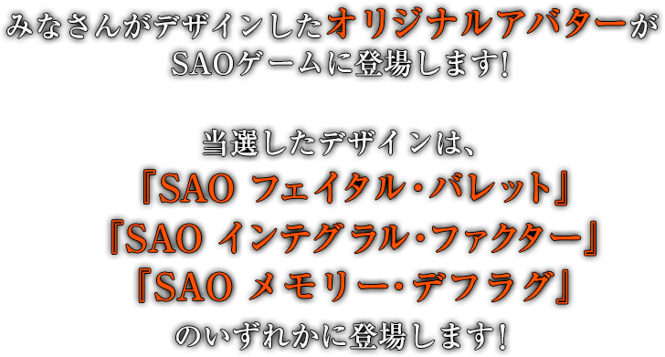 みなさんがデザインしたオリジナルアバターがSAOゲームに登場します！ 当選したデザインは、『SAO フェイタル・バレット』、『SAO インテグラル・ファクター』、『SAO メモリー・デフラグ』のいずれかに登場します！