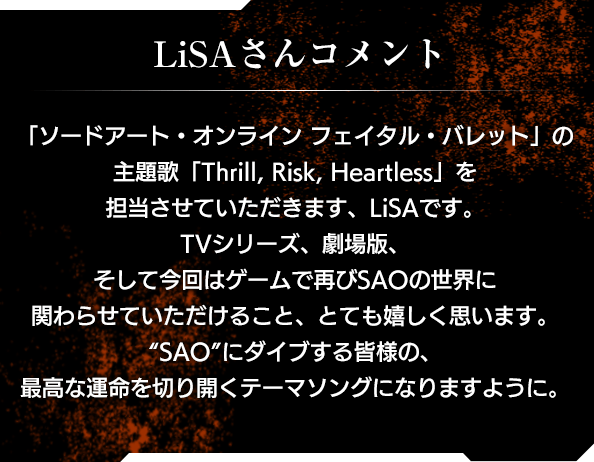 【LiSAさんコメント】「ソードアート・オンライン フェイタル・バレット」の主題歌「Thrill, Risk, Heartless」を担当させていただきます、LiSAです。TVシリーズ、劇場版、そして今回はゲームで再びSAOの世界に関わらせていただけること、とても嬉しく思います。“SAO”にダイブする皆様の、最高な運命を切り開くテーマソングになりますように。